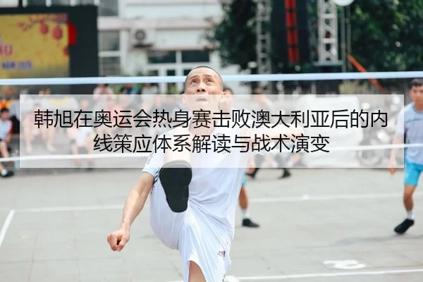 韩旭在奥运会热身赛击败澳大利亚后的内线策应体系解读与战术演变