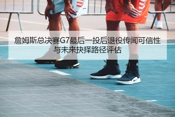 詹姆斯总决赛G7最后一投后退役传闻可信性与未来抉择路径评估