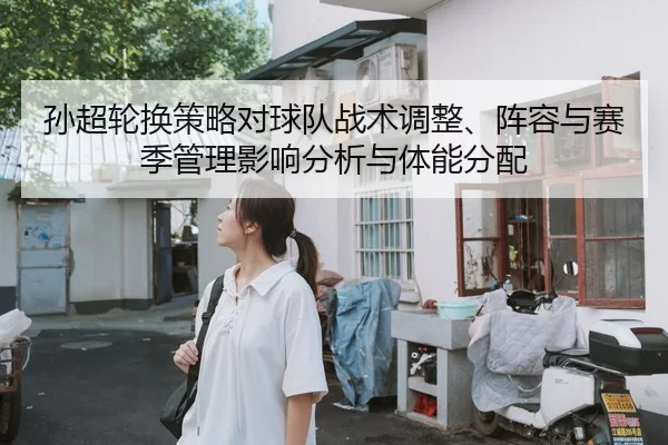 孙超轮换策略对球队战术调整、阵容与赛季管理影响分析与体能分配