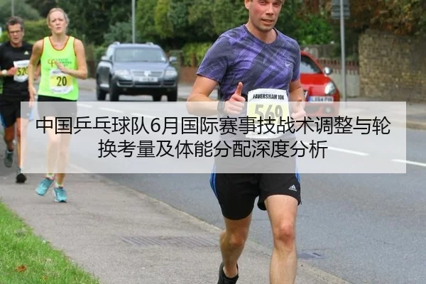 中国乒乓球队6月国际赛事技战术调整与轮换考量及体能分配深度分析