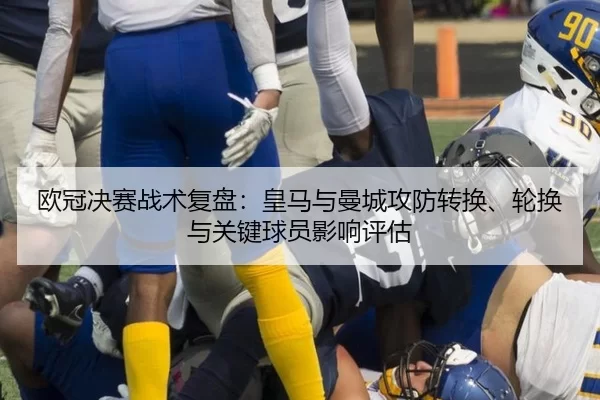 欧冠决赛战术复盘：皇马与曼城攻防转换、轮换与关键球员影响评估