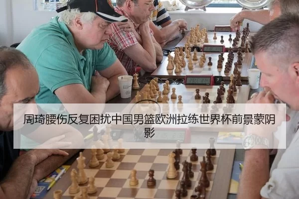 周琦腰伤反复困扰中国男篮欧洲拉练世界杯前景蒙阴影